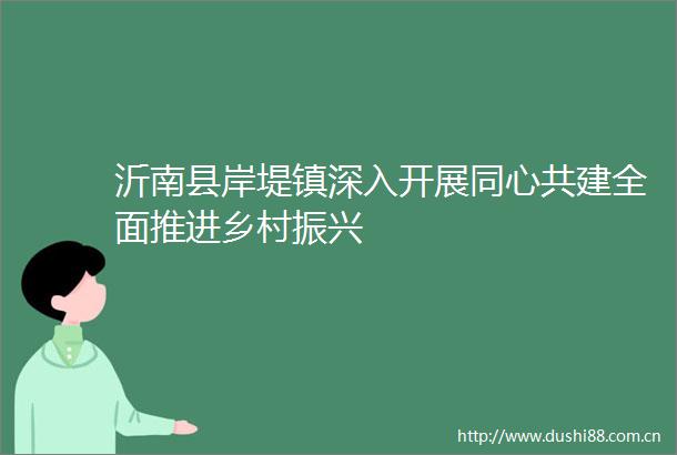 沂南县岸堤镇深入开展同心共建全面推进乡村振兴