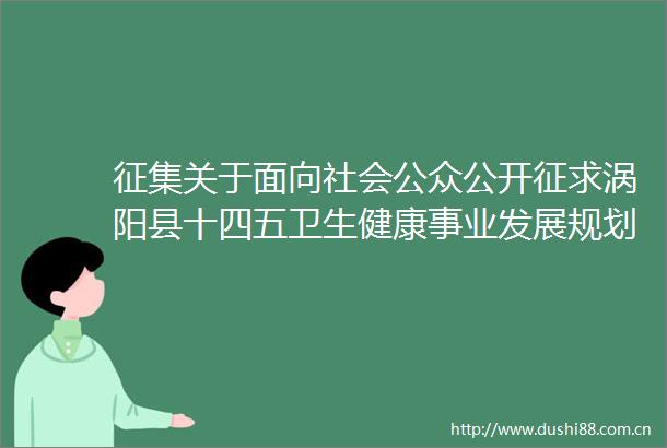 征集关于面向社会公众公开征求涡阳县十四五卫生健康事业发展规划（征求意见稿）意见的公告