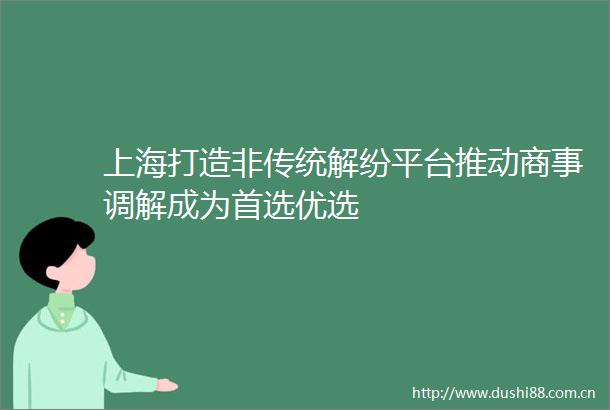 上海打造非传统解纷平台推动商事调解成为首选优选
