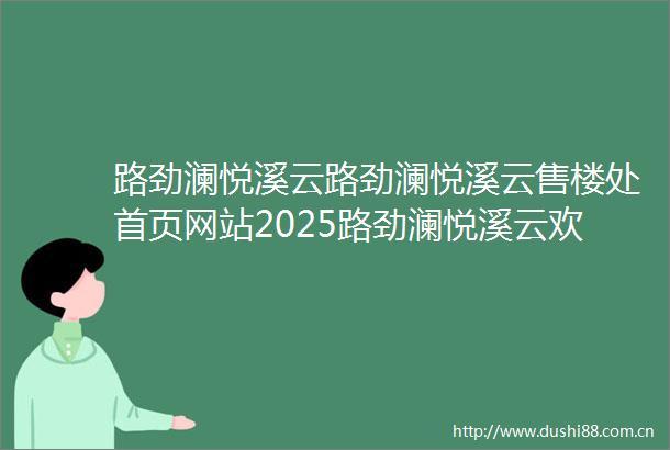 路劲澜悦溪云路劲澜悦溪云售楼处首页网站2025路劲澜悦溪云欢迎您售楼处电话地址备案价楼盘详情