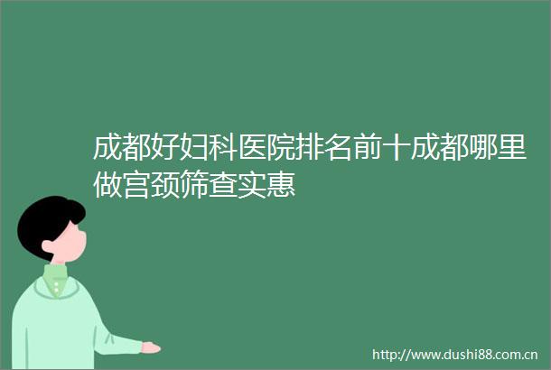 成都好妇科医院排名前十成都哪里做宫颈筛查实惠
