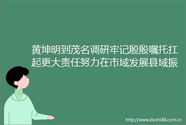 黄坤明到茂名调研牢记殷殷嘱托扛起更大责任努力在市域发展县域振兴中走在粤东粤西粤北前列网页链接