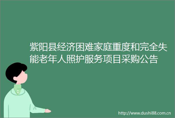 紫阳县经济困难家庭重度和完全失能老年人照护服务项目采购公告
