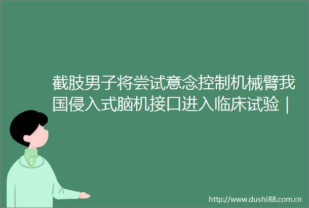 截肢男子将尝试意念控制机械臂我国侵入式脑机接口进入临床试验｜博览日报