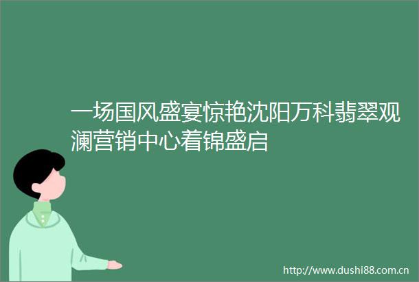 一场国风盛宴惊艳沈阳万科翡翠观澜营销中心着锦盛启