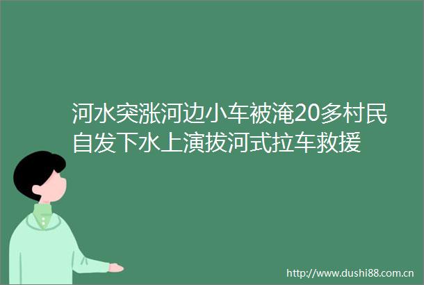 河水突涨河边小车被淹20多村民自发下水上演拔河式拉车救援