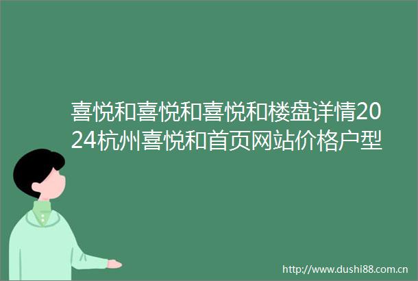 喜悦和喜悦和喜悦和楼盘详情2024杭州喜悦和首页网站价格户型