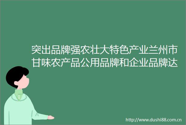突出品牌强农壮大特色产业兰州市甘味农产品公用品牌和企业品牌达51个兰州高原夏菜区域公用品牌价值达3287亿元