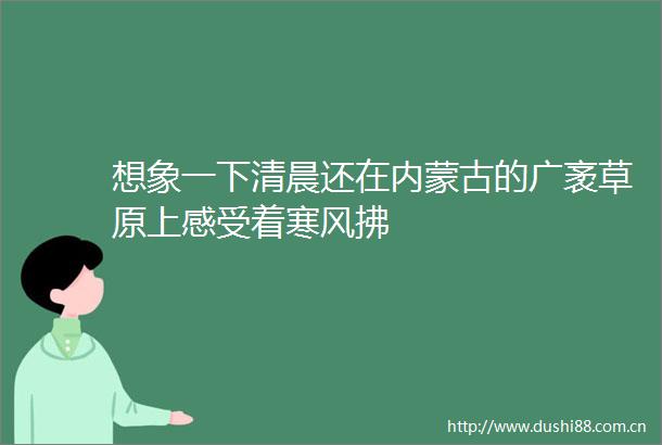 想象一下清晨还在内蒙古的广袤草原上感受着寒风拂