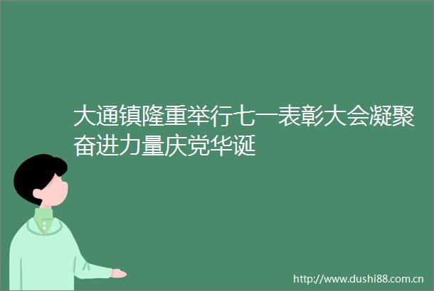 大通镇隆重举行七一表彰大会凝聚奋进力量庆党华诞