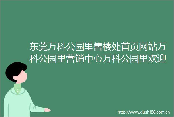 东莞万科公园里售楼处首页网站万科公园里营销中心万科公园里欢迎您楼盘详情最新价格户型图容积率售楼处