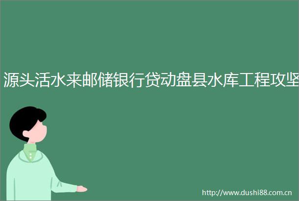 源头活水来邮储银行贷动盘县水库工程攻坚