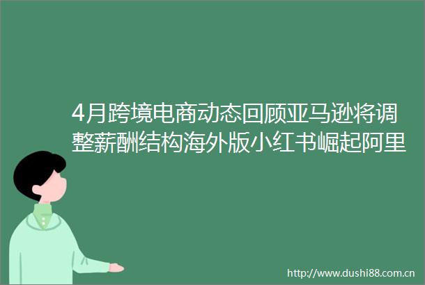 4月跨境电商动态回顾亚马逊将调整薪酬结构海外版小红书崛起阿里砸钱Lazada独立站拼多多Temu欧洲五国上线