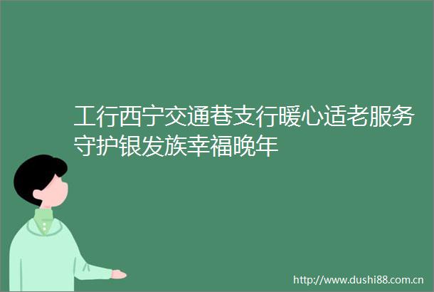 工行西宁交通巷支行暖心适老服务守护银发族幸福晚年