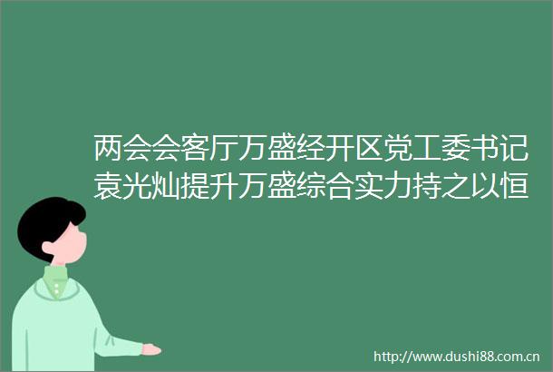 两会会客厅万盛经开区党工委书记袁光灿提升万盛综合实力持之以恒抓好工业强区