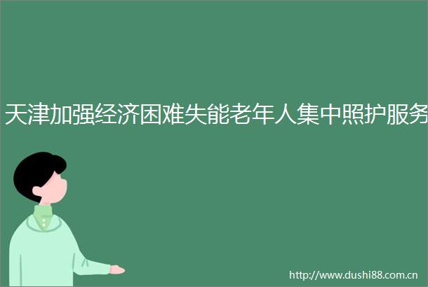 天津加强经济困难失能老年人集中照护服务