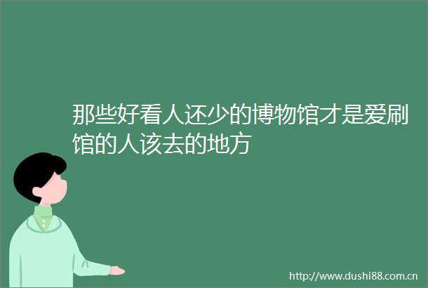 那些好看人还少的博物馆才是爱刷馆的人该去的地方