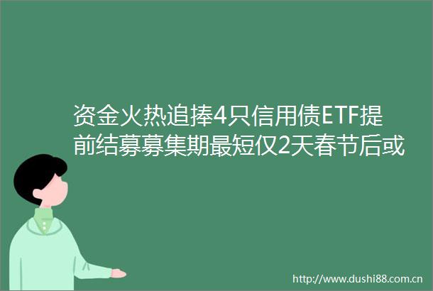 资金火热追捧4只信用债ETF提前结募募集期最短仅2天春节后或正式上市