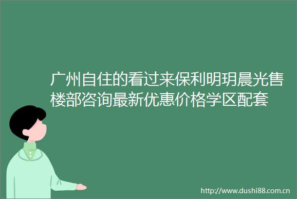 广州自住的看过来保利明玥晨光售楼部咨询最新优惠价格学区配套