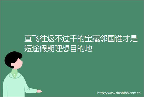 直飞往返不过千的宝藏邻国谁才是短途假期理想目的地