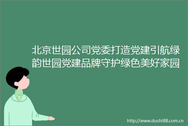北京世园公司党委打造党建引航绿韵世园党建品牌守护绿色美好家园