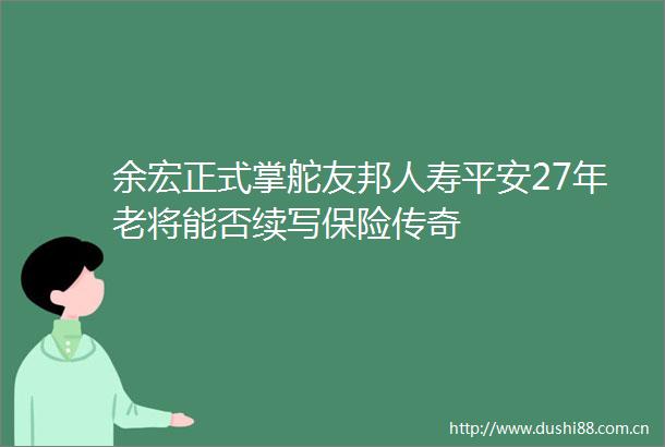 余宏正式掌舵友邦人寿平安27年老将能否续写保险传奇