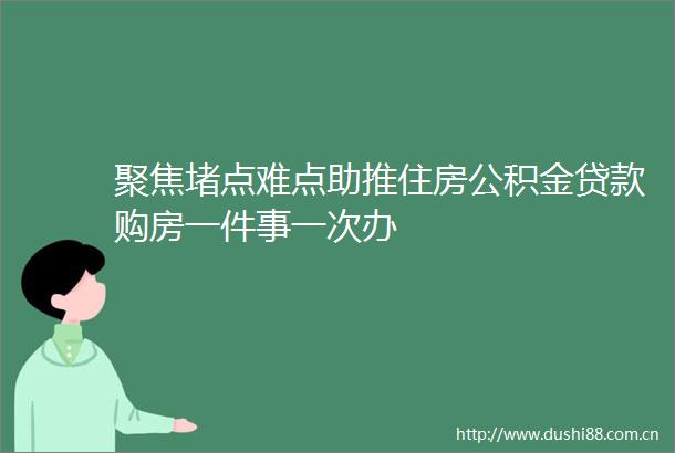 聚焦堵点难点助推住房公积金购房一件事一次办