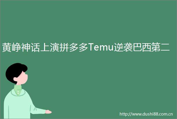 黄峥神话上演拼多多Temu逆袭巴西第二