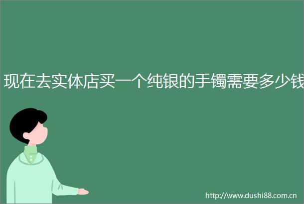 现在去实体店买一个纯银的手镯需要多少钱