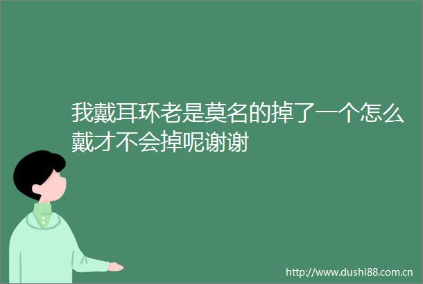 我戴耳环老是莫名的掉了一个怎么戴才不会掉呢谢谢