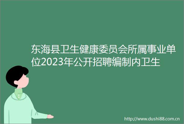 东海县卫生健康委员会所属事业单位2023年公开招聘编制内卫生专业技术人员公告