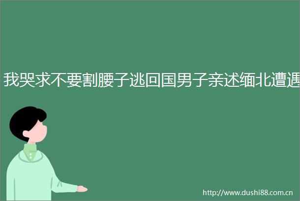 我哭求不要割腰子逃回国男子亲述缅北遭遇