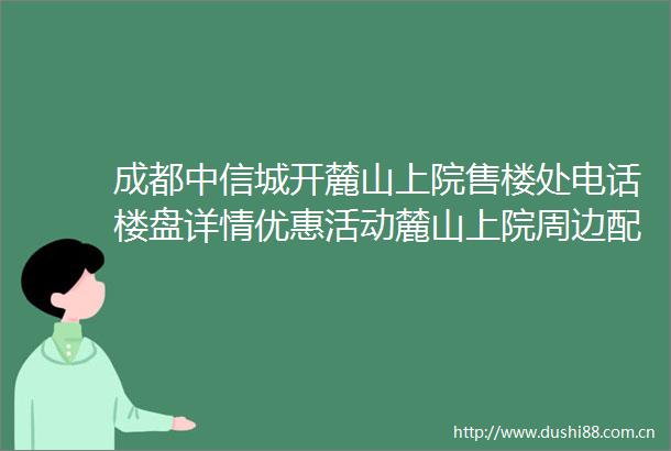 成都中信城开麓山上院售楼处电话楼盘详情优惠活动麓山上院周边配套