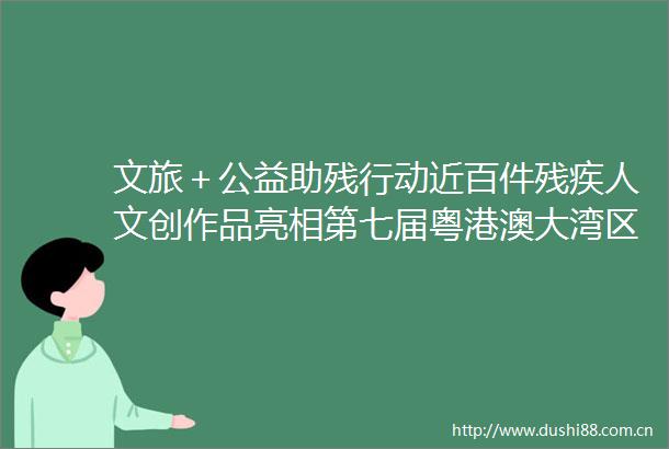 文旅＋公益助残行动近百件残疾人文创作品亮相第七届粤港澳大湾区文化创意设计大赛启动仪式现场