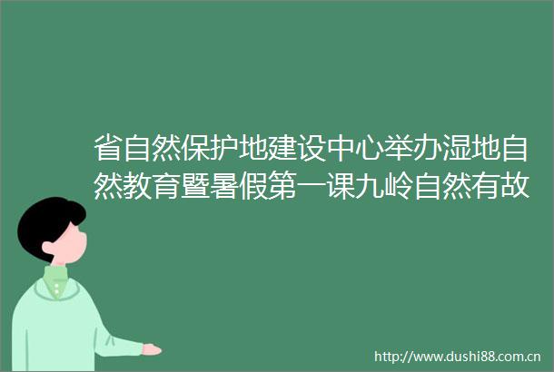 省自然保护地建设中心举办湿地自然教育暨暑假第一课九岭自然有故事探索湿地主题公益活动