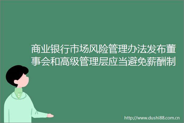 商业银行市场风险管理办法发布董事会和高级管理层应当避免薪酬制度具有鼓励过度冒险经营的负面效应