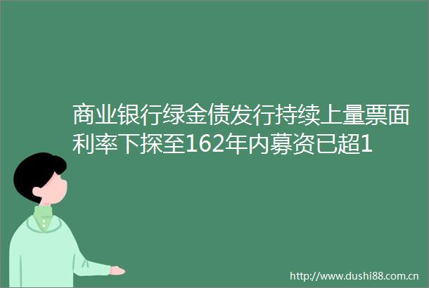 商业银行绿金债发行持续上量票面利率下探至162年内募资已超1700亿