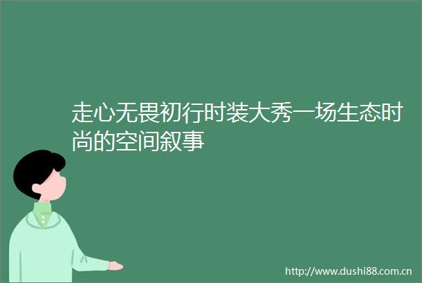走心无畏初行时装大秀一场生态时尚的空间叙事