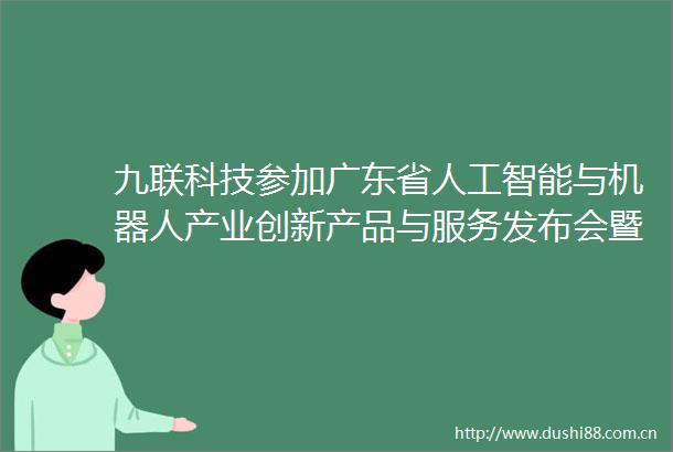 九联科技参加广东省人工智能与机器人产业创新产品与服务发布会暨惠州市人工智能与机器人产业发展大会共探AI前沿赛道