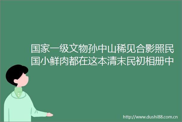 一级文物孙中山稀见合影照民国小鲜肉都在这本清末民初相册中