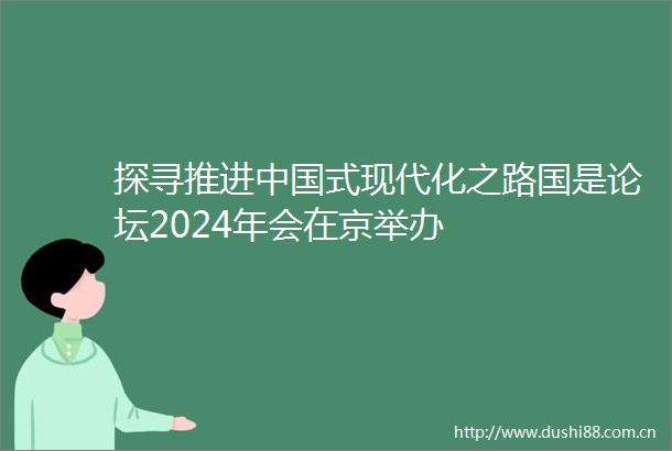 探寻推进式现代化之路国是论坛2024年会在京举办