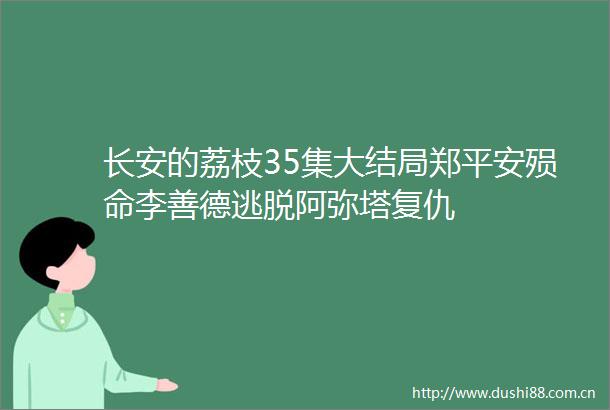 长安的荔枝35集大结局郑平安殒命李善德逃脱阿弥塔复仇