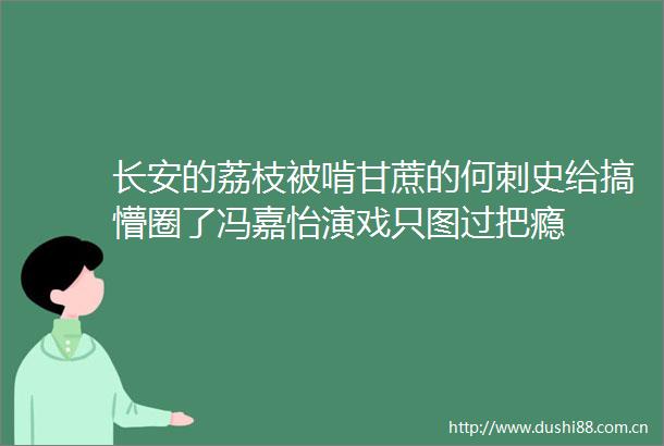 长安的荔枝被啃甘蔗的何刺史给搞懵圈了冯嘉怡演戏只图过把瘾