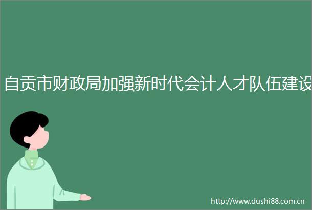 自贡市财加强新时代会计人才队伍建设