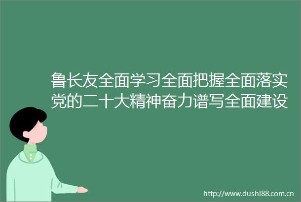 鲁长友全面学习全面把握全面落实党的二十大精神奋力谱写全面建设社会主义现代化鸡西新篇章