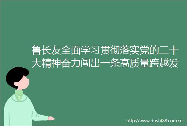 鲁长友全面学习贯彻落实党的二十大精神奋力闯出一条高质量跨越发展新路子
