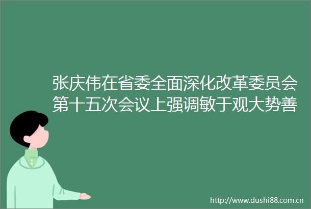 张庆伟在省委全面深化改革委员会第十五次会议上强调敏于观大势善于谋全局敢于担重任科学谋划扎实推进明年改革工作