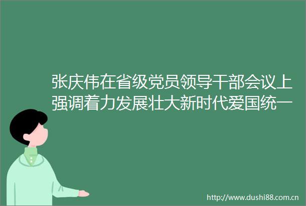 张庆伟在省级党员会议上强调着力发展壮大新时代爱国统一战线为建设现代化新湖南凝聚磅礴力量