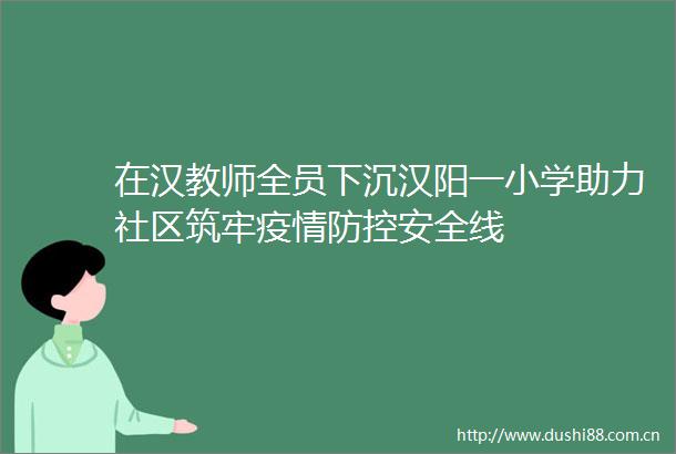 在汉教师全员下沉汉阳一小学助力社区筑牢疫情防控安全线