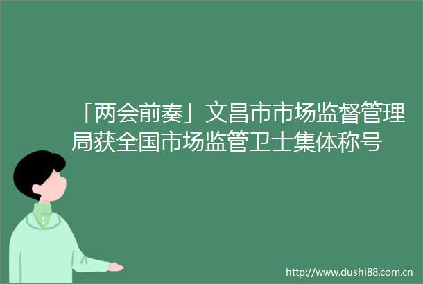 「两会前奏」文昌市市场监督管理局获全国市场监管卫士集体称号